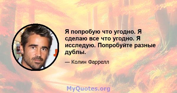 Я попробую что угодно. Я сделаю все что угодно. Я исследую. Попробуйте разные дублы.