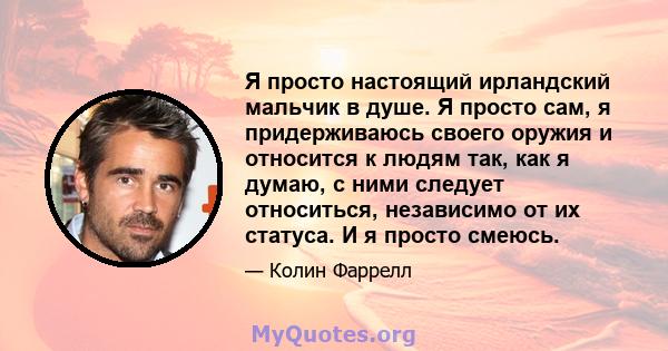 Я просто настоящий ирландский мальчик в душе. Я просто сам, я придерживаюсь своего оружия и относится к людям так, как я думаю, с ними следует относиться, независимо от их статуса. И я просто смеюсь.