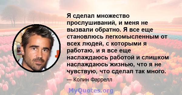 Я сделал множество прослушиваний, и меня не вызвали обратно. Я все еще становлюсь легкомысленным от всех людей, с которыми я работаю, и я все еще наслаждаюсь работой и слишком наслаждаюсь жизнью, что я не чувствую, что