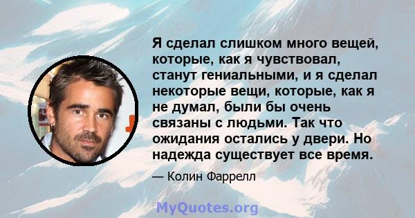 Я сделал слишком много вещей, которые, как я чувствовал, станут гениальными, и я сделал некоторые вещи, которые, как я не думал, были бы очень связаны с людьми. Так что ожидания остались у двери. Но надежда существует