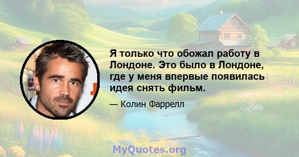 Я только что обожал работу в Лондоне. Это было в Лондоне, где у меня впервые появилась идея снять фильм.