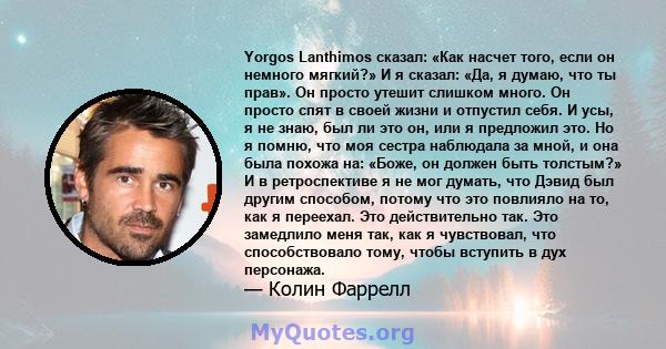 Yorgos Lanthimos сказал: «Как насчет того, если он немного мягкий?» И я сказал: «Да, я думаю, что ты прав». Он просто утешит слишком много. Он просто спят в своей жизни и отпустил себя. И усы, я не знаю, был ли это он,