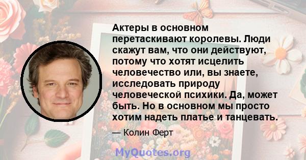 Актеры в основном перетаскивают королевы. Люди скажут вам, что они действуют, потому что хотят исцелить человечество или, вы знаете, исследовать природу человеческой психики. Да, может быть. Но в основном мы просто