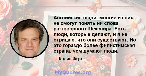 Английские люди, многие из них, не смогут понять ни слова разговорного Шекспира. Есть люди, которые делают, и я не отрицаю, что они существуют. Но это гораздо более филистимская страна, чем думают люди.