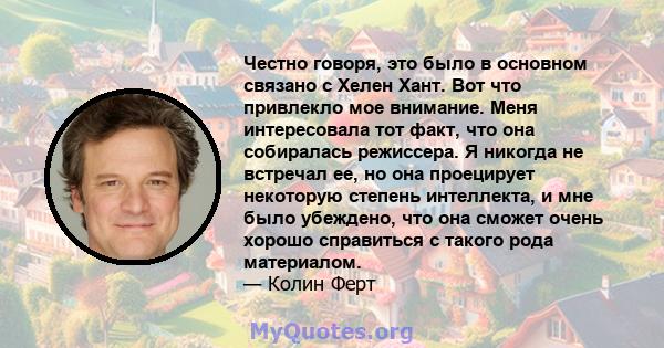 Честно говоря, это было в основном связано с Хелен Хант. Вот что привлекло мое внимание. Меня интересовала тот факт, что она собиралась режиссера. Я никогда не встречал ее, но она проецирует некоторую степень