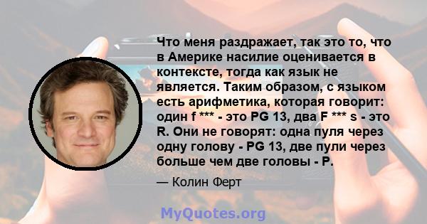 Что меня раздражает, так это то, что в Америке насилие оценивается в контексте, тогда как язык не является. Таким образом, с языком есть арифметика, которая говорит: один f *** - это PG 13, два F *** s - это R. Они не