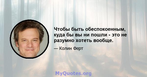 Чтобы быть обеспокоенным, куда бы вы ни пошли - это не разумно хотеть вообще.