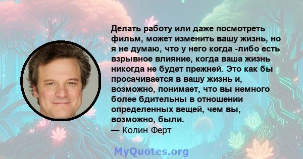 Делать работу или даже посмотреть фильм, может изменить вашу жизнь, но я не думаю, что у него когда -либо есть взрывное влияние, когда ваша жизнь никогда не будет прежней. Это как бы просачивается в вашу жизнь и,