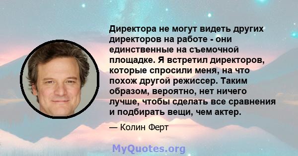 Директора не могут видеть других директоров на работе - они единственные на съемочной площадке. Я встретил директоров, которые спросили меня, на что похож другой режиссер. Таким образом, вероятно, нет ничего лучше,