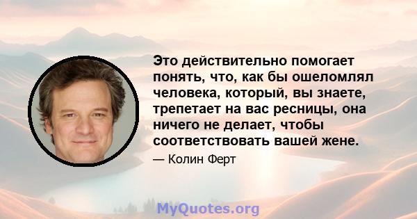 Это действительно помогает понять, что, как бы ошеломлял человека, который, вы знаете, трепетает на вас ресницы, она ничего не делает, чтобы соответствовать вашей жене.