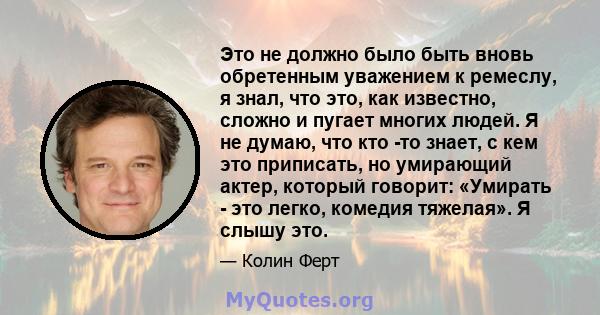 Это не должно было быть вновь обретенным уважением к ремеслу, я знал, что это, как известно, сложно и пугает многих людей. Я не думаю, что кто -то знает, с кем это приписать, но умирающий актер, который говорит: