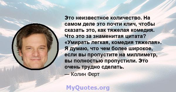 Это неизвестное количество. На самом деле это почти клич, чтобы сказать это, как тяжелая комедия. Что это за знаменитая цитата? «Умирать легкая, комедия тяжелая». Я думаю, что чем более широкое, если вы пропустите на