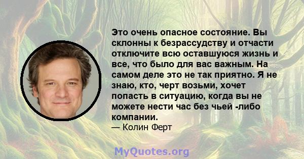 Это очень опасное состояние. Вы склонны к безрассудству и отчасти отключите всю оставшуюся жизнь и все, что было для вас важным. На самом деле это не так приятно. Я не знаю, кто, черт возьми, хочет попасть в ситуацию,