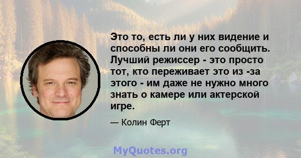 Это то, есть ли у них видение и способны ли они его сообщить. Лучший режиссер - это просто тот, кто переживает это из -за этого - им даже не нужно много знать о камере или актерской игре.