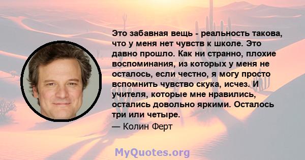 Это забавная вещь - реальность такова, что у меня нет чувств к школе. Это давно прошло. Как ни странно, плохие воспоминания, из которых у меня не осталось, если честно, я могу просто вспомнить чувство скука, исчез. И