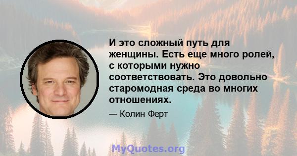 И это сложный путь для женщины. Есть еще много ролей, с которыми нужно соответствовать. Это довольно старомодная среда во многих отношениях.