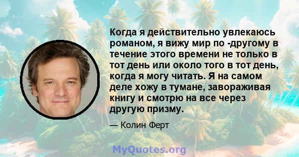 Когда я действительно увлекаюсь романом, я вижу мир по -другому в течение этого времени не только в тот день или около того в тот день, когда я могу читать. Я на самом деле хожу в тумане, завораживая книгу и смотрю на