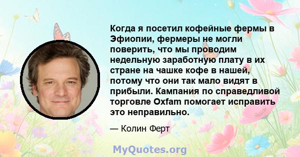 Когда я посетил кофейные фермы в Эфиопии, фермеры не могли поверить, что мы проводим недельную заработную плату в их стране на чашке кофе в нашей, потому что они так мало видят в прибыли. Кампания по справедливой