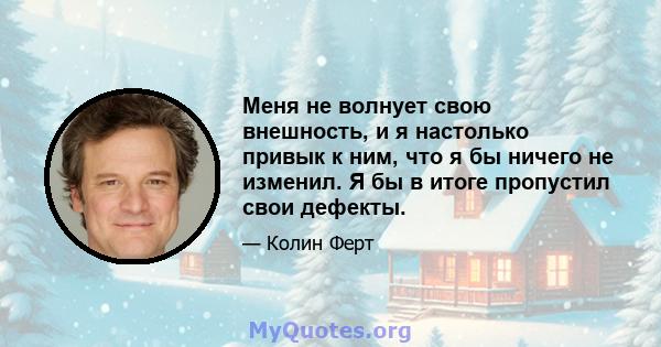 Меня не волнует свою внешность, и я настолько привык к ним, что я бы ничего не изменил. Я бы в итоге пропустил свои дефекты.