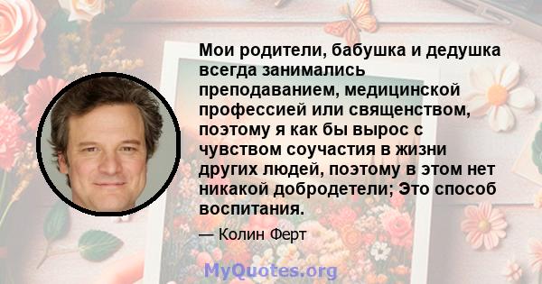 Мои родители, бабушка и дедушка всегда занимались преподаванием, медицинской профессией или священством, поэтому я как бы вырос с чувством соучастия в жизни других людей, поэтому в этом нет никакой добродетели; Это