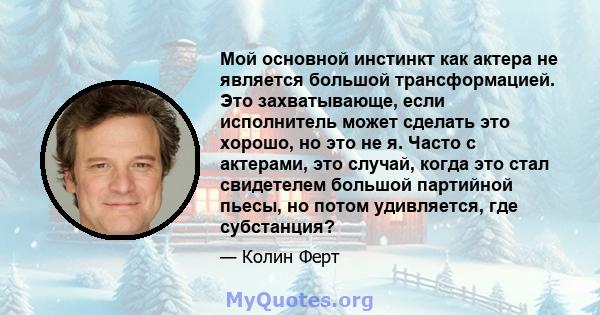 Мой основной инстинкт как актера не является большой трансформацией. Это захватывающе, если исполнитель может сделать это хорошо, но это не я. Часто с актерами, это случай, когда это стал свидетелем большой партийной