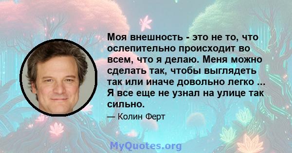 Моя внешность - это не то, что ослепительно происходит во всем, что я делаю. Меня можно сделать так, чтобы выглядеть так или иначе довольно легко ... Я все еще не узнал на улице так сильно.