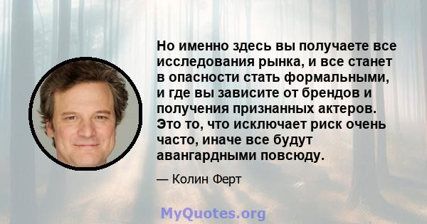 Но именно здесь вы получаете все исследования рынка, и все станет в опасности стать формальными, и где вы зависите от брендов и получения признанных актеров. Это то, что исключает риск очень часто, иначе все будут