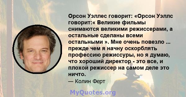 Орсон Уэллес говорит: «Орсон Уэллс говорит:« Великие фильмы снимаются великими режиссерами, а остальные сделаны всеми остальными ». Мне очень повезло ... прежде чем я начну оскорблять профессию режиссуры, но я думаю,