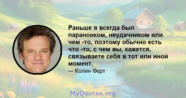 Раньше я всегда был параноиком, неудачником или чем -то, поэтому обычно есть что -то, с чем вы, кажется, связываете себя в тот или иной момент.