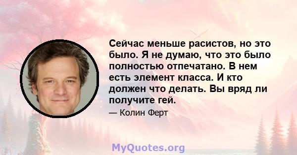 Сейчас меньше расистов, но это было. Я не думаю, что это было полностью отпечатано. В нем есть элемент класса. И кто должен что делать. Вы вряд ли получите гей.