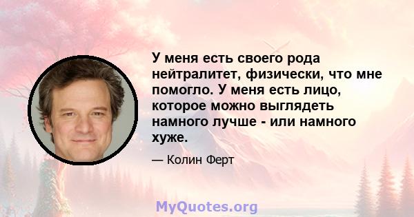 У меня есть своего рода нейтралитет, физически, что мне помогло. У меня есть лицо, которое можно выглядеть намного лучше - или намного хуже.