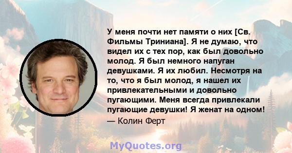 У меня почти нет памяти о них [Св. Фильмы Триниана]. Я не думаю, что видел их с тех пор, как был довольно молод. Я был немного напуган девушками. Я их любил. Несмотря на то, что я был молод, я нашел их привлекательными