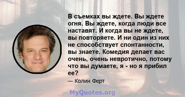 В съемках вы ждете. Вы ждете огня. Вы ждете, когда люди все наставят. И когда вы не ждете, вы повторяете. И ни один из них не способствует спонтанности, вы знаете. Комедия делает вас очень, очень невротично, потому что