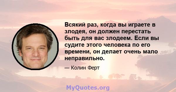 Всякий раз, когда вы играете в злодея, он должен перестать быть для вас злодеем. Если вы судите этого человека по его времени, он делает очень мало неправильно.