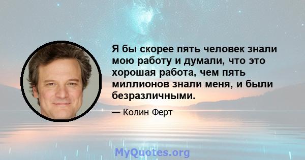 Я бы скорее пять человек знали мою работу и думали, что это хорошая работа, чем пять миллионов знали меня, и были безразличными.