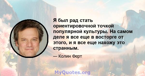 Я был рад стать ориентировочной точкой популярной культуры. На самом деле я все еще в восторге от этого, и я все еще нахожу это странным.