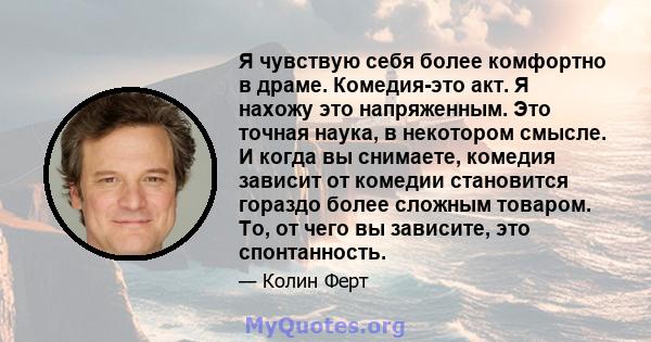 Я чувствую себя более комфортно в драме. Комедия-это акт. Я нахожу это напряженным. Это точная наука, в некотором смысле. И когда вы снимаете, комедия зависит от комедии становится гораздо более сложным товаром. То, от