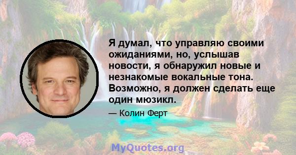 Я думал, что управляю своими ожиданиями, но, услышав новости, я обнаружил новые и незнакомые вокальные тона. Возможно, я должен сделать еще один мюзикл.