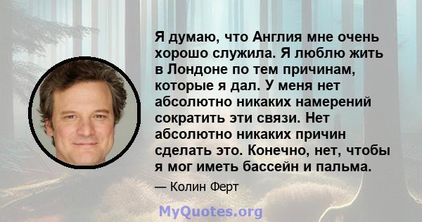 Я думаю, что Англия мне очень хорошо служила. Я люблю жить в Лондоне по тем причинам, которые я дал. У меня нет абсолютно никаких намерений сократить эти связи. Нет абсолютно никаких причин сделать это. Конечно, нет,