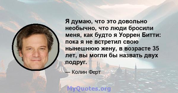 Я думаю, что это довольно необычно, что люди бросили меня, как будто я Уоррен Битти: пока я не встретил свою нынешнюю жену, в возрасте 35 лет, вы могли бы назвать двух подруг.