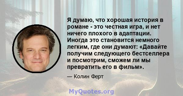 Я думаю, что хорошая история в романе - это честная игра, и нет ничего плохого в адаптации. Иногда это становится немного легким, где они думают: «Давайте получим следующего бестселлера и посмотрим, сможем ли мы