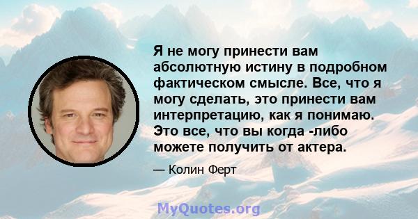 Я не могу принести вам абсолютную истину в подробном фактическом смысле. Все, что я могу сделать, это принести вам интерпретацию, как я понимаю. Это все, что вы когда -либо можете получить от актера.