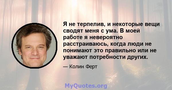 Я не терпелив, и некоторые вещи сводят меня с ума. В моей работе я невероятно расстраиваюсь, когда люди не понимают это правильно или не уважают потребности других.