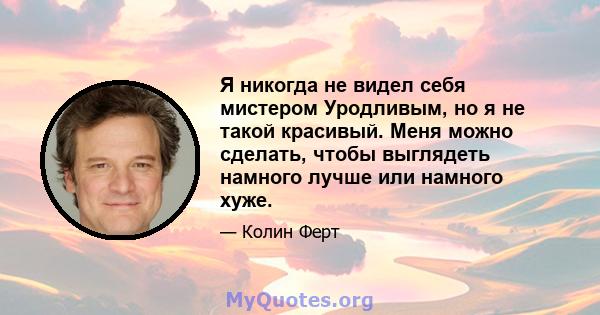 Я никогда не видел себя мистером Уродливым, но я не такой красивый. Меня можно сделать, чтобы выглядеть намного лучше или намного хуже.