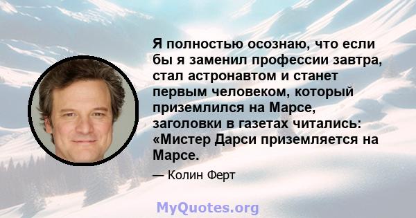 Я полностью осознаю, что если бы я заменил профессии завтра, стал астронавтом и станет первым человеком, который приземлился на Марсе, заголовки в газетах читались: «Мистер Дарси приземляется на Марсе.