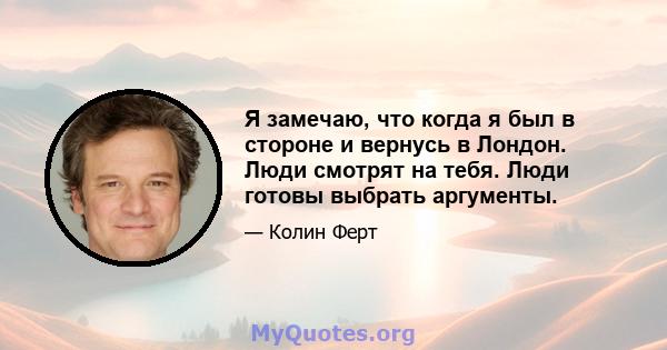 Я замечаю, что когда я был в стороне и вернусь в Лондон. Люди смотрят на тебя. Люди готовы выбрать аргументы.