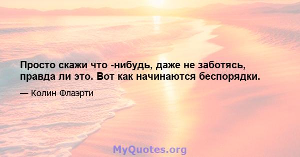 Просто скажи что -нибудь, даже не заботясь, правда ли это. Вот как начинаются беспорядки.