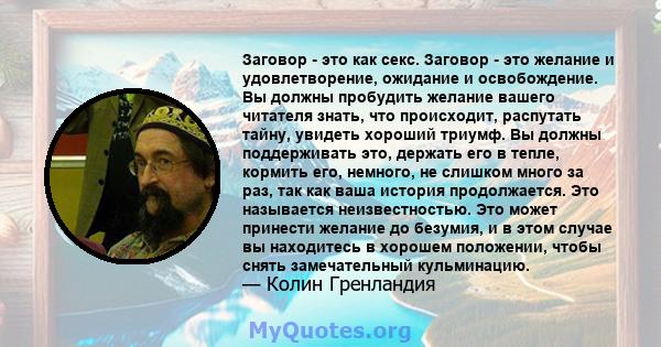 Заговор - это как секс. Заговор - это желание и удовлетворение, ожидание и освобождение. Вы должны пробудить желание вашего читателя знать, что происходит, распутать тайну, увидеть хороший триумф. Вы должны поддерживать 