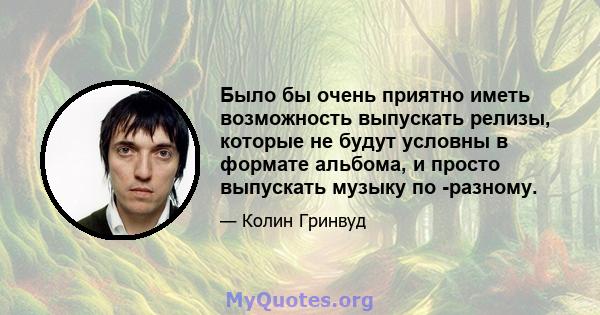 Было бы очень приятно иметь возможность выпускать релизы, которые не будут условны в формате альбома, и просто выпускать музыку по -разному.