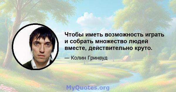 Чтобы иметь возможность играть и собрать множество людей вместе, действительно круто.